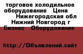  торговое холодильное оборудование › Цена ­ 7 000 - Нижегородская обл., Нижний Новгород г. Бизнес » Оборудование   